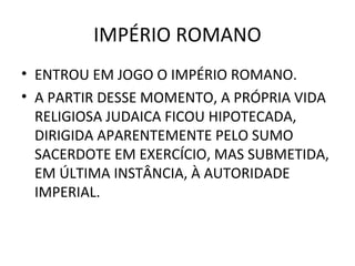 IMPÉRIO ROMANO
• ENTROU EM JOGO O IMPÉRIO ROMANO.
• A PARTIR DESSE MOMENTO, A PRÓPRIA VIDA
  RELIGIOSA JUDAICA FICOU HIPOTECADA,
  DIRIGIDA APARENTEMENTE PELO SUMO
  SACERDOTE EM EXERCÍCIO, MAS SUBMETIDA,
  EM ÚLTIMA INSTÂNCIA, À AUTORIDADE
  IMPERIAL.
 