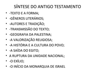 SÍNTESE DO ANTIGO TESTAMENTO
•   -TEXTO E A FORMA;
•   -GÊNEROS LITERÁRIOS;
•   -AUTORES E TRADIÇÃO;
•   -TRANSMISSÃO DO TEXTO;
•   -GEOGRAFIA DA PALESTINA;
•   -A VALORIZAÇÃO RELIGIOSA;
•   -A HISTÓRIA E A CULTURA DO POVO;
•   -A SAÍDA DO EGITO;
•   A RUPTURA DA UNIDADE NACIONAL;
•   -O EXÍLIO;
•   -O INÍCIO DA MONARQUIA DE ISRAEL
 