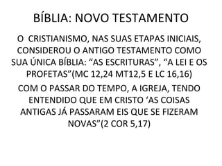 BÍBLIA: NOVO TESTAMENTO
 O CRISTIANISMO, NAS SUAS ETAPAS INICIAIS,
 CONSIDEROU O ANTIGO TESTAMENTO COMO
SUA ÚNICA BÍBLIA: “AS ESCRITURAS”, “A LEI E OS
   PROFETAS”(MC 12,24 MT12,5 E LC 16,16)
 COM O PASSAR DO TEMPO, A IGREJA, TENDO
   ENTENDIDO QUE EM CRISTO ‘AS COISAS
  ANTIGAS JÁ PASSARAM EIS QUE SE FIZERAM
            NOVAS”(2 COR 5,17)
 