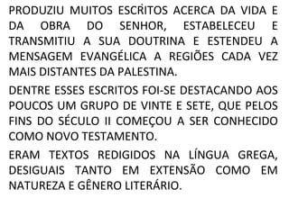 .
PRODUZIU MUITOS ESCRITOS ACERCA DA VIDA E
DA OBRA DO SENHOR, ESTABELECEU E
TRANSMITIU A SUA DOUTRINA E ESTENDEU A
MENSAGEM EVANGÉLICA A REGIÕES CADA VEZ
MAIS DISTANTES DA PALESTINA.
DENTRE ESSES ESCRITOS FOI-SE DESTACANDO AOS
POUCOS UM GRUPO DE VINTE E SETE, QUE PELOS
FINS DO SÉCULO II COMEÇOU A SER CONHECIDO
COMO NOVO TESTAMENTO.
ERAM TEXTOS REDIGIDOS NA LÍNGUA GREGA,
DESIGUAIS TANTO EM EXTENSÃO COMO EM
NATUREZA E GÊNERO LITERÁRIO.
 