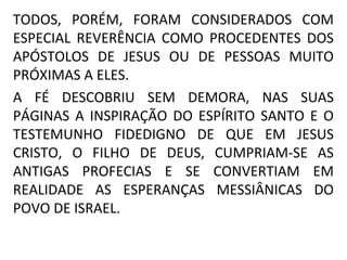 TODOS, PORÉM, FORAM CONSIDERADOS COM
ESPECIAL REVERÊNCIA COMO PROCEDENTES DOS
APÓSTOLOS DE JESUS OU DE PESSOAS MUITO
PRÓXIMAS A ELES.
A FÉ DESCOBRIU SEM DEMORA, NAS SUAS
PÁGINAS A INSPIRAÇÃO DO ESPÍRITO SANTO E O
TESTEMUNHO FIDEDIGNO DE QUE EM JESUS
CRISTO, O FILHO DE DEUS, CUMPRIAM-SE AS
ANTIGAS PROFECIAS E SE CONVERTIAM EM
REALIDADE AS ESPERANÇAS MESSIÂNICAS DO
POVO DE ISRAEL.
 