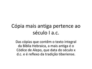 Cópia mais antiga pertence ao
        século I a.c.
 Das cópias que contêm o texto integral
  da Bíblia Hebraica, a mais antiga é o
 Códice de Alepo, que data do século x
 d.c. e é reflexo da tradição tiberiense.
 