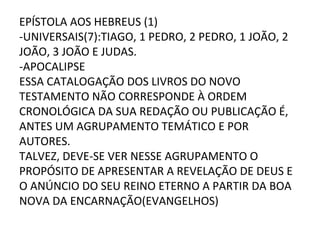 EPÍSTOLA AOS HEBREUS (1)
-UNIVERSAIS(7):TIAGO, 1 PEDRO, 2 PEDRO, 1 JOÃO, 2
JOÃO, 3 JOÃO E JUDAS.
-APOCALIPSE
ESSA CATALOGAÇÃO DOS LIVROS DO NOVO
TESTAMENTO NÃO CORRESPONDE À ORDEM
CRONOLÓGICA DA SUA REDAÇÃO OU PUBLICAÇÃO É,
ANTES UM AGRUPAMENTO TEMÁTICO E POR
AUTORES.
TALVEZ, DEVE-SE VER NESSE AGRUPAMENTO O
PROPÓSITO DE APRESENTAR A REVELAÇÃO DE DEUS E
O ANÚNCIO DO SEU REINO ETERNO A PARTIR DA BOA
NOVA DA ENCARNAÇÃO(EVANGELHOS)
 