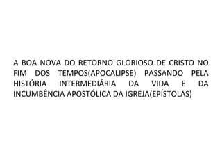 A BOA NOVA DO RETORNO GLORIOSO DE CRISTO NO
FIM DOS TEMPOS(APOCALIPSE) PASSANDO PELA
HISTÓRIA INTERMEDIÁRIA DA VIDA E DA
INCUMBÊNCIA APOSTÓLICA DA IGREJA(EPÍSTOLAS)
 