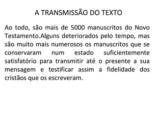 A TRANSMISSÃO DO TEXTO
Ao todo, são mais de 5000 manuscritos do Novo
Testamento.Alguns deteriorados pelo tempo, mas
são muito mais numerosos os manuscritos que se
conservaram num estado suficientemente
satisfatório para transmitir até o presente a sua
mensagem e testificar assim a fidelidade dos
cristãos que os escreveram.
 
