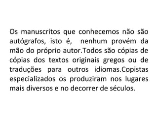 Os manuscritos que conhecemos não são
autógrafos, isto é, nenhum provém da
mão do próprio autor.Todos são cópias de
cópias dos textos originais gregos ou de
traduções para outros idiomas.Copistas
especializados os produziram nos lugares
mais diversos e no decorrer de séculos.
 