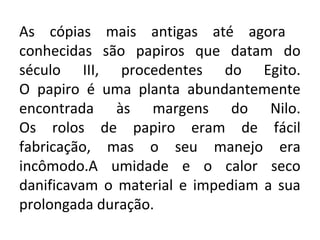 As cópias mais antigas até agora
conhecidas são papiros que datam do
século III, procedentes do Egito.
O papiro é uma planta abundantemente
encontrada às margens do Nilo.
Os rolos de papiro eram de fácil
fabricação, mas o seu manejo era
incômodo.A umidade e o calor seco
danificavam o material e impediam a sua
prolongada duração.
 
