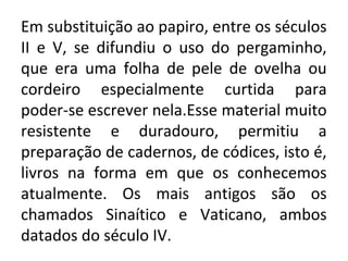 Em substituição ao papiro, entre os séculos
II e V, se difundiu o uso do pergaminho,
que era uma folha de pele de ovelha ou
cordeiro especialmente curtida para
poder-se escrever nela.Esse material muito
resistente e duradouro, permitiu a
preparação de cadernos, de códices, isto é,
livros na forma em que os conhecemos
atualmente. Os mais antigos são os
chamados Sinaítico e Vaticano, ambos
datados do século IV.
 