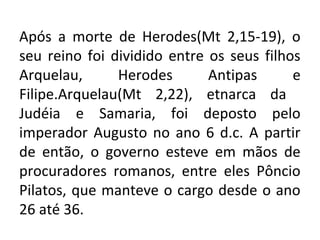 Após a morte de Herodes(Mt 2,15-19), o
seu reino foi dividido entre os seus filhos
Arquelau,      Herodes       Antipas      e
Filipe.Arquelau(Mt 2,22), etnarca da
Judéia e Samaria, foi deposto pelo
imperador Augusto no ano 6 d.c. A partir
de então, o governo esteve em mãos de
procuradores romanos, entre eles Pôncio
Pilatos, que manteve o cargo desde o ano
26 até 36.
 