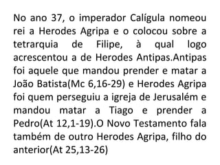 No ano 37, o imperador Calígula nomeou
rei a Herodes Agripa e o colocou sobre a
tetrarquia de Filipe, à qual logo
acrescentou a de Herodes Antipas.Antipas
foi aquele que mandou prender e matar a
João Batista(Mc 6,16-29) e Herodes Agripa
foi quem perseguiu a igreja de Jerusalém e
mandou matar a Tiago e prender a
Pedro(At 12,1-19).O Novo Testamento fala
também de outro Herodes Agripa, filho do
anterior(At 25,13-26)
 