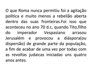 O que Roma nunca permitiu foi a agitação
política e muito menos a rebelião aberta
dentro das suas fronteiras.Foi isso que
aconteceu no ano 70 d.c, quando Tito,filho
do     imperador    Vespasiano    arrasou
Jerusalém e provocou a diáspora(ou
dispersão) de grande parte da população,
a fim de acabar de uma vez por todas com
as revoltas judaicas iniciadas uns quatro
anos antes.
 