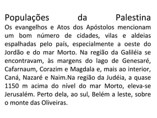 Populações               da           Palestina
Os evangelhos e Atos dos Apóstolos mencionam
um bom número de cidades, vilas e aldeias
espalhadas pelo país, especialmente a oeste do
Jordão e do mar Morto. Na região da Galiléia se
encontravam, às margens do lago de Genesaré,
Cafarnaum, Corazim e Magdala e, mais ao interior,
Caná, Nazaré e Naim.Na região da Judéia, a quase
1150 m acima do nível do mar Morto, eleva-se
Jerusalém. Perto dela, ao sul, Belém a leste, sobre
o monte das Oliveiras.
 