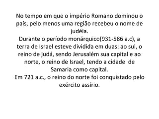 No tempo em que o império Romano dominou o
 país, pelo menos uma região recebeu o nome de
                       judéia.
  Durante o período monárquico(931-586 a.c), a
 terra de Israel esteve dividida em duas: ao sul, o
  reino de judá, sendo Jerusalém sua capital e ao
    norte, o reino de Israel, tendo a cidade de
               Samaria como capital.
Em 721 a.c., o reino do norte foi conquistado pelo
                  exército assírio.
 