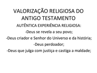 VALORIZAÇÃO RELIGIOSA DO
       ANTIGO TESTAMENTO
      AUTÊNTICA EXPERIÊNCIA RELIGIOSA:
           -Deus se revela a seu povo;
-Deus criador e Senhor do Universo e da história;
                -Deus perdoador;
 -Deus que julga com justiça e castiga a maldade;
 