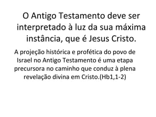 O Antigo Testamento deve ser
interpretado à luz da sua máxima
   instância, que é Jesus Cristo.
A projeção histórica e profética do povo de
 Israel no Antigo Testamento é uma etapa
precursora no caminho que conduz à plena
    revelação divina em Cristo.(Hb1,1-2)
 