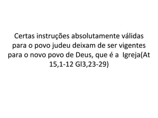 Certas instruções absolutamente válidas
 para o povo judeu deixam de ser vigentes
para o novo povo de Deus, que é a Igreja(At
             15,1-12 Gl3,23-29)
 