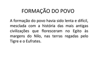 FORMAÇÃO DO POVO
A formação do povo havia sido lenta e difícil,
mesclada com a história das mais antigas
civilizações que floresceram no Egito às
margens do Nilo, nas terras regadas pelo
Tigre e o Eufrates.
 