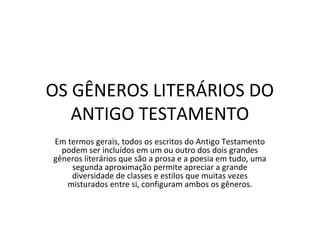 OS GÊNEROS LITERÁRIOS DO
   ANTIGO TESTAMENTO
Em termos gerais, todos os escritos do Antigo Testamento
  podem ser incluídos em um ou outro dos dois grandes
gêneros literários que são a prosa e a poesia em tudo, uma
    segunda aproximação permite apreciar a grande
    diversidade de classes e estilos que muitas vezes
   misturados entre si, configuram ambos os gêneros.
 