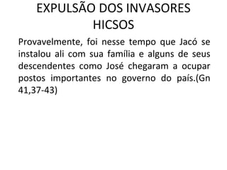 EXPULSÃO DOS INVASORES
            HICSOS
Provavelmente, foi nesse tempo que Jacó se
instalou ali com sua família e alguns de seus
descendentes como José chegaram a ocupar
postos importantes no governo do país.(Gn
41,37-43)
 