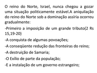 O reino do Norte, Israel, nunca chegou a gozar
uma situação politicamente estável.A aniquilação
do reino do Norte sob a dominação assíria ocorreu
gradualmente:
-Primeiro a imposição de um grande tributo(2 Rs
15,19-20)
-A conquista de algumas povoações;
-A conseqüente redução das fronteiras do reino;
-A destruição de Samaria;
-O Exílio de parte da população;
-E a instalação de um governo estrangeiro;
 
