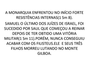 A MONARQUIA ENFRENTOU NO INÍCIO FORTE
       RESISTÊNCIAS INTERNAS(1 Sm 8).
SAMUEL O ÚLTIMO DOS JUÍZES DE ISRAEL, FOI
SUCEDIDO POR SAUL QUE COMEÇOU A REINAR
     DEPOIS DE TER OBTIDO UMA VITÓRIA
MILITAR(1 Sm 11).PORÉM, NUNCA CONSEGUIU
 ACABAR COM OS FILISTEUS.ELE E SEUS TRÊS
    FILHOS MORREU LUTANDO NO MONTE
                  GILBOA.
 