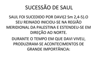 SUCESSÃO DE SAUL
 SAUL FOI SUCEDIDO POR DAVI(2 Sm 2,4-5).O
    SEU REINADO INICIOU-SE NA REGIÃO
MERIDIONAL DA PALESTINA E ESTENDEU-SE EM
            DIREÇÃO AO NORTE.
  DURANTE O TEMPO EM QUE DAVI VIVEU,
   PRODUZIRAM-SE ACONTECIMENTOS DE
          GRANDE IMPORTÂNCIA:
 