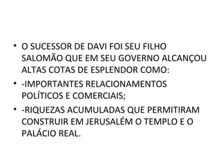 • O SUCESSOR DE DAVI FOI SEU FILHO
  SALOMÃO QUE EM SEU GOVERNO ALCANÇOU
  ALTAS COTAS DE ESPLENDOR COMO:
• -IMPORTANTES RELACIONAMENTOS
  POLÍTICOS E COMERCIAIS;
• -RIQUEZAS ACUMULADAS QUE PERMITIRAM
  CONSTRUIR EM JERUSALÉM O TEMPLO E O
  PALÁCIO REAL.
 
