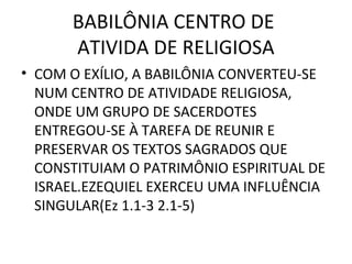 BABILÔNIA CENTRO DE
      ATIVIDA DE RELIGIOSA
• COM O EXÍLIO, A BABILÔNIA CONVERTEU-SE
  NUM CENTRO DE ATIVIDADE RELIGIOSA,
  ONDE UM GRUPO DE SACERDOTES
  ENTREGOU-SE À TAREFA DE REUNIR E
  PRESERVAR OS TEXTOS SAGRADOS QUE
  CONSTITUIAM O PATRIMÔNIO ESPIRITUAL DE
  ISRAEL.EZEQUIEL EXERCEU UMA INFLUÊNCIA
  SINGULAR(Ez 1.1-3 2.1-5)
 