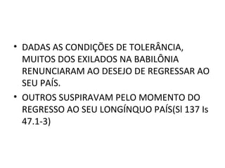 • DADAS AS CONDIÇÕES DE TOLERÂNCIA,
  MUITOS DOS EXILADOS NA BABILÔNIA
  RENUNCIARAM AO DESEJO DE REGRESSAR AO
  SEU PAÍS.
• OUTROS SUSPIRAVAM PELO MOMENTO DO
  REGRESSO AO SEU LONGÍNQUO PAÍS(Sl 137 Is
  47.1-3)
 