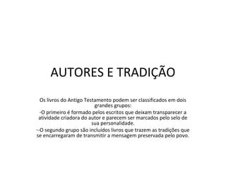 AUTORES E TRADIÇÃO
  Os livros do Antigo Testamento podem ser classificados em dois
                          grandes grupos:
  -O primeiro é formado pelos escritos que deixam transparecer a
 atividade criadora do autor e parecem ser marcados pelo selo de
                         sua personalidade.
--O segundo grupo são incluídos livros que trazem as tradições que
se encarregaram de transmitir a mensagem preservada pelo povo.
 
