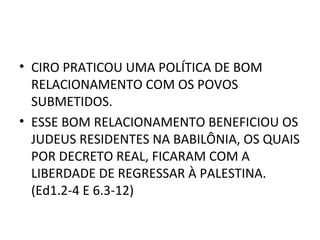 • CIRO PRATICOU UMA POLÍTICA DE BOM
  RELACIONAMENTO COM OS POVOS
  SUBMETIDOS.
• ESSE BOM RELACIONAMENTO BENEFICIOU OS
  JUDEUS RESIDENTES NA BABILÔNIA, OS QUAIS
  POR DECRETO REAL, FICARAM COM A
  LIBERDADE DE REGRESSAR À PALESTINA.
  (Ed1.2-4 E 6.3-12)
 