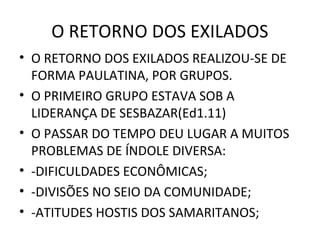 O RETORNO DOS EXILADOS
• O RETORNO DOS EXILADOS REALIZOU-SE DE
  FORMA PAULATINA, POR GRUPOS.
• O PRIMEIRO GRUPO ESTAVA SOB A
  LIDERANÇA DE SESBAZAR(Ed1.11)
• O PASSAR DO TEMPO DEU LUGAR A MUITOS
  PROBLEMAS DE ÍNDOLE DIVERSA:
• -DIFICULDADES ECONÔMICAS;
• -DIVISÕES NO SEIO DA COMUNIDADE;
• -ATITUDES HOSTIS DOS SAMARITANOS;
 