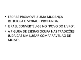 • ESDRAS PROMOVEU UMA MUDANÇA
  RELIGIOSA E MORAL E PROFUNDA.
• ISRAEL CONVERTEU-SE NO “POVO DO LIVRO”.
• A FIGURA DE ESDRAS OCUPA NAS TRADIÇÕES
  JUDAICAS UM LUGAR COMPARÁVEL AO DE
  MOISÉS.
 