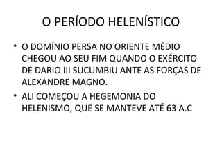 O PERÍODO HELENÍSTICO
• O DOMÍNIO PERSA NO ORIENTE MÉDIO
  CHEGOU AO SEU FIM QUANDO O EXÉRCITO
  DE DARIO III SUCUMBIU ANTE AS FORÇAS DE
  ALEXANDRE MAGNO.
• ALI COMEÇOU A HEGEMONIA DO
  HELENISMO, QUE SE MANTEVE ATÉ 63 A.C
 