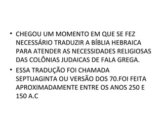 • CHEGOU UM MOMENTO EM QUE SE FEZ
  NECESSÁRIO TRADUZIR A BÍBLIA HEBRAICA
  PARA ATENDER AS NECESSIDADES RELIGIOSAS
  DAS COLÔNIAS JUDAICAS DE FALA GREGA.
• ESSA TRADUÇÃO FOI CHAMADA
  SEPTUAGINTA OU VERSÃO DOS 70.FOI FEITA
  APROXIMADAMENTE ENTRE OS ANOS 250 E
  150 A.C
 