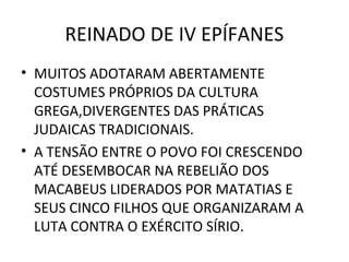 REINADO DE IV EPÍFANES
• MUITOS ADOTARAM ABERTAMENTE
  COSTUMES PRÓPRIOS DA CULTURA
  GREGA,DIVERGENTES DAS PRÁTICAS
  JUDAICAS TRADICIONAIS.
• A TENSÃO ENTRE O POVO FOI CRESCENDO
  ATÉ DESEMBOCAR NA REBELIÃO DOS
  MACABEUS LIDERADOS POR MATATIAS E
  SEUS CINCO FILHOS QUE ORGANIZARAM A
  LUTA CONTRA O EXÉRCITO SÍRIO.
 