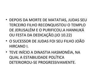 • DEPOIS DA MORTE DE MATATIAS, JUDAS SEU
  TERCEIRO FILHO RECONQUISTOU O TEMPLO
  DE JERUSALÉM E O PURIFICOU.A HANNUKÁ
  OU FESTA DA DEDICAÇÃO.(JO 10.22)
• O SUCESSOR DE JUDAS FOI SEU FILHO JOÃO
  HIRCANO I.
• TEVE INÍCIO A DINASTIA HASMONÉIA, NA
  QUAL A ESTABILIDADE POLÍTICA
  DETERIOROU-SE PROGRESSIVAMENTE.
 