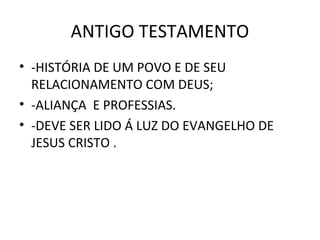 ANTIGO TESTAMENTO
• -HISTÓRIA DE UM POVO E DE SEU
  RELACIONAMENTO COM DEUS;
• -ALIANÇA E PROFESSIAS.
• -DEVE SER LIDO Á LUZ DO EVANGELHO DE
  JESUS CRISTO .
 