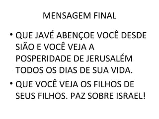 MENSAGEM FINAL
• QUE JAVÉ ABENÇOE VOCÊ DESDE
  SIÃO E VOCÊ VEJA A
  POSPERIDADE DE JERUSALÉM
  TODOS OS DIAS DE SUA VIDA.
• QUE VOCÊ VEJA OS FILHOS DE
  SEUS FILHOS. PAZ SOBRE ISRAEL!
 