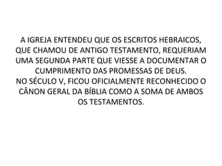 A IGREJA ENTENDEU QUE OS ESCRITOS HEBRAICOS,
QUE CHAMOU DE ANTIGO TESTAMENTO, REQUERIAM
UMA SEGUNDA PARTE QUE VIESSE A DOCUMENTAR O
     CUMPRIMENTO DAS PROMESSAS DE DEUS.
NO SÉCULO V, FICOU OFICIALMENTE RECONHECIDO O
 CÂNON GERAL DA BÍBLIA COMO A SOMA DE AMBOS
                OS TESTAMENTOS.
 