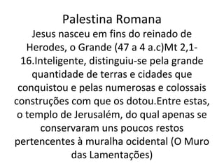 Palestina Romana
     Jesus nasceu em fins do reinado de
   Herodes, o Grande (47 a 4 a.c)Mt 2,1-
  16.Inteligente, distinguiu-se pela grande
    quantidade de terras e cidades que
 conquistou e pelas numerosas e colossais
construções com que os dotou.Entre estas,
 o templo de Jerusalém, do qual apenas se
       conservaram uns poucos restos
pertencentes à muralha ocidental (O Muro
             das Lamentações)
 