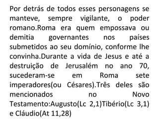 Por detrás de todos esses personagens se
manteve, sempre vigilante, o poder
romano.Roma era quem empossava ou
demitia     governantes    nos     países
submetidos ao seu domínio, conforme lhe
convinha.Durante a vida de Jesus e até a
destruição de Jerusalém no ano 70,
sucederam-se        em    Roma       sete
imperadores(ou Césares).Três deles são
mencionados            no           Novo
Testamento:Augusto(Lc 2,1)Tibério(Lc 3,1)
e Cláudio(At 11,28)
 