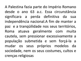 A Palestina fazia parte do Império Romano
desde o ano 63 a.c. Essa circunstância
significara a perda definitiva da sua
independência nacional.A fim de manter a
paz e a tranqüilidade nos seus territórios,
Roma atuava geralmente com muita
cautela, sem pressionar excessivamente a
população submetida e sem forçá-la a
mudar os seus próprios modelos da
sociedade, nem os seus costumes, cultos e
crenças religiosas
 