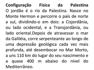 Configuração       Física   da    Palestina
O jordão é o rio da Palestina. Nasce no
Monte Hermon e percorre o país de norte
a sul, dividindo-o em dois: a Cisjordânia,
ou lado ocidental, e a Transjordânia, ou
lado oriental.Depois de atravessar o mar
da Galiléia, corre serpenteante ao longo de
uma depressão geológica cada vez mais
profunda, até desembocar no Mar Morto,
a uns 110 km do lugar do seu nascimento e
a quase 400 m abaixo do nível do
Mediterrâneo.
 