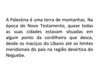 A Palestina é uma terra de montanhas. Na
época do Novo Testamento, quase todas
as suas cidades estavam situadas em
algum ponto da cordilheira que desce,
desde os maciços do Líbano até os limites
meridionais do país na região desértica do
Neguebe.
 