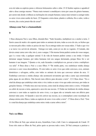 aves de todas as espécies puras e ofereceu holocaustos sobre o altar. 21 O Senhor aspirou o agradável
odor e disse consigo mesmo: “Nunca mais tornarei a amaldiçoar a terra por causa do gênero humano,
por serem más desde a infância as inclinações do coração humano; nunca mais tornarei a castigar todos
os seres vivos como acabei de fazer. 22 Enquanto a terra durar, plantio e colheita, frio e calor, verão e
inverno, dia e noite jamais hão de cessar”.
Aliança com Noé e a humanidade
9
1 Deus abençoou Noé e seus filhos, dizendo-lhes: “Sede fecundos, multiplicai-vos e enchei a terra. 2
Sereis causa de medo e de espanto para todos os animais da terra, todas as aves do céu, os bichos que
se movem pelo chão e todos os peixes do mar. Eu os entrego todos em vossas mãos. 3 Tudo o que vive
e se move vos servirá de alimento. Entrego-vos tudo, como já vos dei os vegetais. 4 Contudo, não
deveis comer carne com vida, isto é, com o sangue. 5 Da mesma forma pedirei contas do vosso sangue,
que é a vossa vida, a qualquer animal. E da vida do homem pedirei contas a seu irmão. 6 Quem
derramar sangue humano, por mãos humanas terá seu sangue derramado, porque Deus fez o ser
humano à sua imagem. 7 Quanto a vós, sede fecundos e multiplicai-vos, povoai a terra e multiplicai-
vos nela”. 8 Deus disse a Noé e a seus filhos: 9 “De minha parte, vou estabelecer minha aliança
convosco e com vossa descendência, 10 com todos os seres vivos que estão convosco, aves, animais
domésticos e selvagens, enfim, com todos os animais da terra que convosco saíram da arca. 11
Estabeleço convosco a minha aliança: não acontecerá novamente que toda a carne seja exterminada
pelas águas de um dilúvio. Não haverá mais dilúvio para devastar a terra”. 12 E Deus disse: “Eis o
sinal da aliança que estabeleço entre mim e vós e todos os seres vivos que estão convosco, por todas as
gerações futuras. 13 Ponho meu arco nas nuvens, como sinal de aliança entre mim e a terra. 14 Quando
eu cobrir de nuvens a terra, aparecerá o arco-íris nas nuvens. 15 Então me lembrarei de minha aliança
convosco e com todas as espécies de seres vivos, e as águas não se tornarão mais um dilúvio para
destruir toda carne. 16 Quando o arco-íris estiver nas nuvens, eu o contemplarei como recordação da
aliança eterna entre Deus e todas as espécies de seres vivos sobre a terra”. 17 Deus disse a Noé: “Este
é o sinal da aliança que estabeleço entre mim e toda a carne sobre a terra”.
Noé e os filhos
18 Os filhos de Noé, que saíram da arca, foramSem, Cam e Jafé. Cam é o antepassado de Canaã. 19
Esses três eram os filhos de Noé, pelos quais se povoou toda a terra. 20 Noé começou a praticar a
 