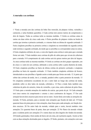 39
A morada e as cortinas
26
1 “Farás a morada com dez cortinas de linho fino retorcido, de púrpura violeta, vermelha e
carmesim, e nelas bordarás querubins. 2 Cada cortina terá catorze metros de comprimento e
dois de largura. Todas as cortinas terão as mesmas medidas. 3 Unirás as cortinas umas às
outras em duas séries de cinco cada uma. 4 Porás presilhas de púrpura violeta na borda da
cortina que termina o primeiro cortinado, e o mesmo farás na última do segundo cortinado. 5
Farás cinqüenta presilhas na primeira cortina e cinqüenta na extremidade da segunda cortina
onde termina o segundo cortinado, de modo que as presilhas se correspondam umas às outras.
6 Farás cinqüenta colchetes de ouro, e com eles ligarás uma cortina à outra para que a morada
forme um todo. 7 Farás também onze cortinas de pêlo de cabra para que sirvam de cobertura
para a morada. 8 O comprimento de cada cortina será de quinze metros por dois de largura.
As onze cortinas terão as mesmas medidas. 9 Unirás as cortinas em dois grupos separados, um
de cinco e o outro de seis cortinas, dobrando a sexta cortina sobre a parte dianteira da tenda.
10 Farás cinqüenta presilhas na barra da última cortina do primeiro cortinado e cinqüenta
presilhas na barra do segundo cortinado. 11 Farás também cinqüenta colchetes de bronze,
introduzindo-os nas presilhas e ligando assim a tenda para que forme um todo. 12 A parte que
sobrar das cortinas da tenda, isto é, a metade, penderá sobre a parte posterior da morada. 13
Os cinqüenta centímetros excedentes de um e outro lado ao longo das cortinas da tenda,
penderão sobre os dois lados da morada, cobrindo-a. 14 Para a tenda farás também uma
cobertura de peles de carneiro, tintas de vermelho, e por cima, outra cobertura de peles finas.
15 Farás para a morada armações de madeira de acácia, que porás de pé. 16 Cada armação
terá cinco metros de comprimento e setenta e cinco centímetros de largura. 17 Em cada
armação haverá dois encaixes para travar um no outro. Assim farás com todas as armações da
morada. 18 Farás, portanto, para a morada vinte armações que ficarão do lado sul. 19 Farás
quarenta bases de prata para as vinte armações, duas bases para cada armação, em função dos
dois encaixes. 20 No outro lado da morada, voltado para o norte, haverá também vinte
armações 21e quarenta bases de prata, duas por armação. 22 No flanco da morada voltado
para o ocidente porás seis armações 23 e outras duas nos dois ângulos dos fundos da morada.
24 Estarão geminadas e bem unidas de baixo até em cima, até à primeira argola. Assim se fará
com as duas armações destinadas para os ângulos. 25 Serão, portanto, oito armações com suas
 