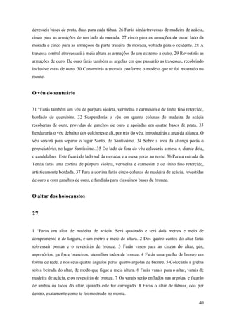 40
dezesseis bases de prata, duas para cada tábua. 26 Farás ainda travessas de madeira de acácia,
cinco para as armações de um lado da morada, 27 cinco para as armações do outro lado da
morada e cinco para as armações da parte traseira da morada, voltada para o ocidente. 28 A
travessa central atravessará à meia altura as armações de um extremo a outro. 29 Revestirás as
armações de ouro. De ouro farás também as argolas em que passarão as travessas, recobrindo
inclusive estas de ouro. 30 Construirás a morada conforme o modelo que te foi mostrado no
monte.
O véu do santuário
31 “Farás também um véu de púrpura violeta, vermelha e carmesim e de linho fino retorcido,
bordado de querubins. 32 Suspenderás o véu em quatro colunas de madeira de acácia
recobertas de ouro, providas de ganchos de ouro e apoiadas em quatro bases de prata. 33
Pendurarás o véu debaixo dos colchetes e ali, por trás do véu, introduzirás a arca da aliança. O
véu servirá para separar o lugar Santo, do Santíssimo. 34 Sobre a arca da aliança porás o
propiciatório, no lugar Santíssimo. 35 Do lado de fora do véu colocarás a mesa e, diante dela,
o candelabro. Este ficará do lado sul da morada, e a mesa porás ao norte. 36 Para a entrada da
Tenda farás uma cortina de púrpura violeta, vermelha e carmesim e de linho fino retorcido,
artisticamente bordada. 37 Para a cortina farás cinco colunas de madeira de acácia, revestidas
de ouro e com ganchos de ouro, e fundirás para elas cinco bases de bronze.
O altar dos holocaustos
27
1 “Farás um altar de madeira de acácia. Será quadrado e terá dois metros e meio de
comprimento e de largura, e um metro e meio de altura. 2 Dos quatro cantos do altar farás
sobressair pontas e o revestirás de bronze. 3 Farás vasos para as cinzas do altar, pás,
aspersórios, garfos e braseiros, utensílios todos de bronze. 4 Farás uma grelha de bronze em
forma de rede, e nos seus quatro ângulos porás quatro argolas de bronze. 5 Colocarás a grelha
sob a beirada do altar, de modo que fique a meia altura. 6 Farás varais para o altar, varais de
madeira de acácia, e os revestirás de bronze. 7 Os varais serão enfiados nas argolas, e ficarão
de ambos os lados do altar, quando este for carregado. 8 Farás o altar de tábuas, oco por
dentro, exatamente como te foi mostrado no monte.
 