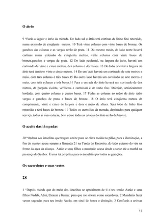 41
O átrio
9 “Farás a seguir o átrio da morada. Do lado sul o átrio terá cortinas de linho fino retorcido,
numa extensão de cinqüenta metros. 10 Terá vinte colunas com vinte bases de bronze. Os
ganchos das colunas e as vergas serão de prata. 11 Do mesmo modo, do lado norte haverá
cortinas numa extensão de cinqüenta metros, vinte colunas com vinte bases de
bronze,ganchos e vergas de prata. 12 Do lado ocidental, na largura do átrio, haverá um
cortinado de vinte e cinco metros, dez colunas e dez bases. 13 Do lado oriental a largura do
átrio terá também vinte e cinco metros. 14 De um lado haverá um cortinado de sete metros e
meio, com três colunas e três bases.15 Do outro lado haverá um cortinado de sete metros e
meio, com três colunas e três bases.16 Para a entrada do átrio haverá um cortinado de dez
metros, de púrpura violeta, vermelha e carmesim e de linho fino retorcido, artisticamente
bordada, com quatro colunas e quatro bases. 17 Todas as colunas ao redor do átrio terão
vergas e ganchos de prata e bases de bronze. 18 O átrio terá cinqüenta metros de
comprimento, vinte e cinco de largura e dois e meio de altura. Será todo de linho fino
retorcido e terá bases de bronze. 19 Todos os utensílios da morada, destinados para qualquer
serviço, todas as suas estacas, bem como todas as estacas do átrio serão de bronze.
O azeite das lâmpadas
20 “Ordena aos israelitas que tragam azeite puro de oliva moída no pilão, para a iluminação, a
fim de manter acesa sempre a lâmpada 21 na Tenda do Encontro, do lado externo do véu na
frente da arca da aliança. Aarão e seus filhos a manterão acesa desde a tarde até a manhã na
presença do Senhor. É uma lei perpétua para os israelitas por todas as gerações.
Os sacerdotes e suas vestes
28
1 “Depois manda que do meio dos israelitas se aproximem de ti o teu irmão Aarão e seus
filhos Nadab, Abiú, Eleazar e Itamar, para que me sirvam como sacerdotes. 2 Mandarás fazer
vestes sagradas para teu irmão Aarão, em sinal de honra e distinção. 3 Confiarás a artistas
 