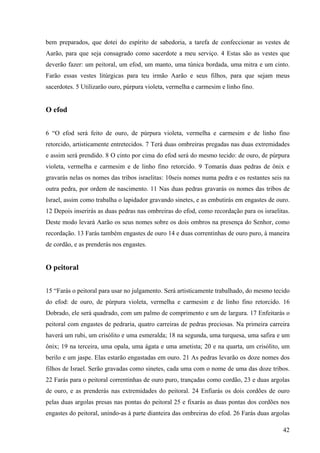 42
bem preparados, que dotei do espírito de sabedoria, a tarefa de confeccionar as vestes de
Aarão, para que seja consagrado como sacerdote a meu serviço. 4 Estas são as vestes que
deverão fazer: um peitoral, um efod, um manto, uma túnica bordada, uma mitra e um cinto.
Farão essas vestes litúrgicas para teu irmão Aarão e seus filhos, para que sejam meus
sacerdotes. 5 Utilizarão ouro, púrpura violeta, vermelha e carmesim e linho fino.
O efod
6 “O efod será feito de ouro, de púrpura violeta, vermelha e carmesim e de linho fino
retorcido, artisticamente entretecidos. 7 Terá duas ombreiras pregadas nas duas extremidades
e assim será prendido. 8 O cinto por cima do efod será do mesmo tecido: de ouro, de púrpura
violeta, vermelha e carmesim e de linho fino retorcido. 9 Tomarás duas pedras de ônix e
gravarás nelas os nomes das tribos israelitas: 10seis nomes numa pedra e os restantes seis na
outra pedra, por ordem de nascimento. 11 Nas duas pedras gravarás os nomes das tribos de
Israel, assim como trabalha o lapidador gravando sinetes, e as embutirás em engastes de ouro.
12 Depois inserirás as duas pedras nas ombreiras do efod, como recordação para os israelitas.
Deste modo levará Aarão os seus nomes sobre os dois ombros na presença do Senhor, como
recordação. 13 Farás também engastes de ouro 14 e duas correntinhas de ouro puro, à maneira
de cordão, e as prenderás nos engastes.
O peitoral
15 “Farás o peitoral para usar no julgamento. Será artisticamente trabalhado, do mesmo tecido
do efod: de ouro, de púrpura violeta, vermelha e carmesim e de linho fino retorcido. 16
Dobrado, ele será quadrado, com um palmo de comprimento e um de largura. 17 Enfeitarás o
peitoral com engastes de pedraria, quatro carreiras de pedras preciosas. Na primeira carreira
haverá um rubi, um crisólito e uma esmeralda; 18 na segunda, uma turquesa, uma safira e um
ônix; 19 na terceira, uma opala, uma ágata e uma ametista; 20 e na quarta, um crisólito, um
berilo e um jaspe. Elas estarão engastadas em ouro. 21 As pedras levarão os doze nomes dos
filhos de Israel. Serão gravadas como sinetes, cada uma com o nome de uma das doze tribos.
22 Farás para o peitoral correntinhas de ouro puro, trançadas como cordão, 23 e duas argolas
de ouro, e as prenderás nas extremidades do peitoral. 24 Enfiarás os dois cordões de ouro
pelas duas argolas presas nas pontas do peitoral 25 e fixarás as duas pontas dos cordões nos
engastes do peitoral, unindo-as à parte dianteira das ombreiras do efod. 26 Farás duas argolas
 